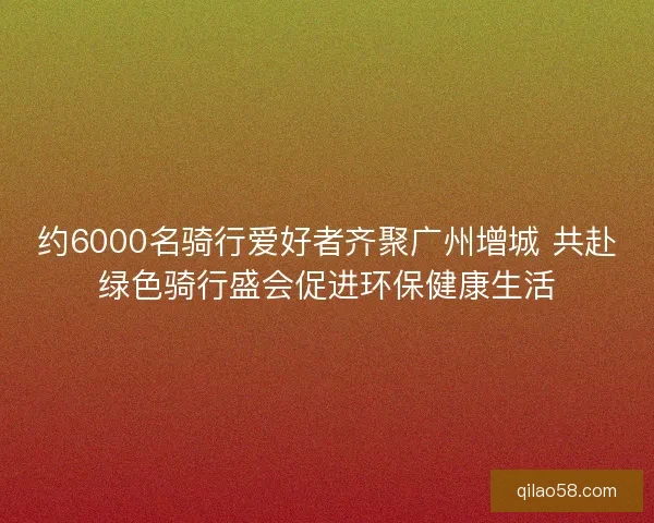约6000名骑行爱好者齐聚广州增城 共赴绿色骑行盛会促进环保健康生活