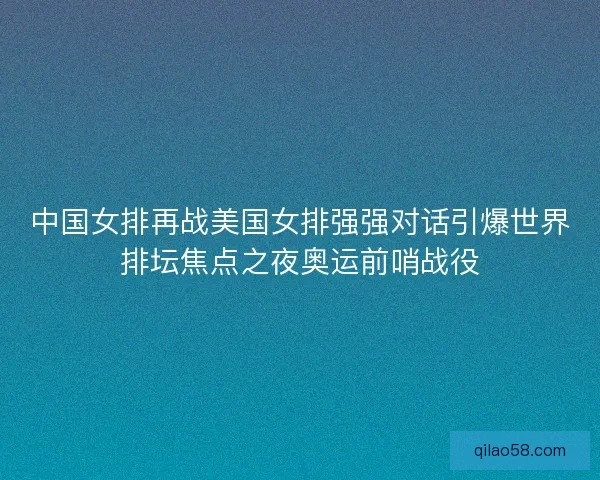 中国女排再战美国女排强强对话引爆世界排坛焦点之夜奥运前哨战役